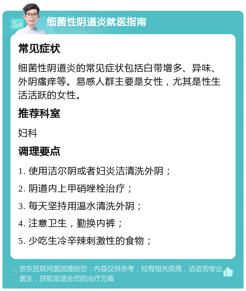 细菌性阴道炎就医指南 常见症状 细菌性阴道炎的常见症状包括白带增多、异味、外阴瘙痒等。易感人群主要是女性，尤其是性生活活跃的女性。 推荐科室 妇科 调理要点 1. 使用洁尔阴或者妇炎洁清洗外阴； 2. 阴道内上甲硝唑栓治疗； 3. 每天坚持用温水清洗外阴； 4. 注意卫生，勤换内裤； 5. 少吃生冷辛辣刺激性的食物；