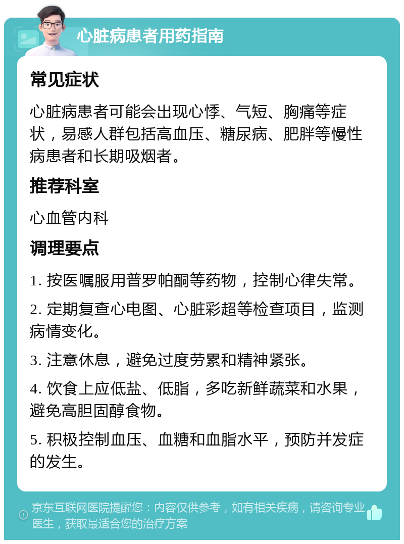 心脏病患者用药指南 常见症状 心脏病患者可能会出现心悸、气短、胸痛等症状，易感人群包括高血压、糖尿病、肥胖等慢性病患者和长期吸烟者。 推荐科室 心血管内科 调理要点 1. 按医嘱服用普罗帕酮等药物，控制心律失常。 2. 定期复查心电图、心脏彩超等检查项目，监测病情变化。 3. 注意休息，避免过度劳累和精神紧张。 4. 饮食上应低盐、低脂，多吃新鲜蔬菜和水果，避免高胆固醇食物。 5. 积极控制血压、血糖和血脂水平，预防并发症的发生。