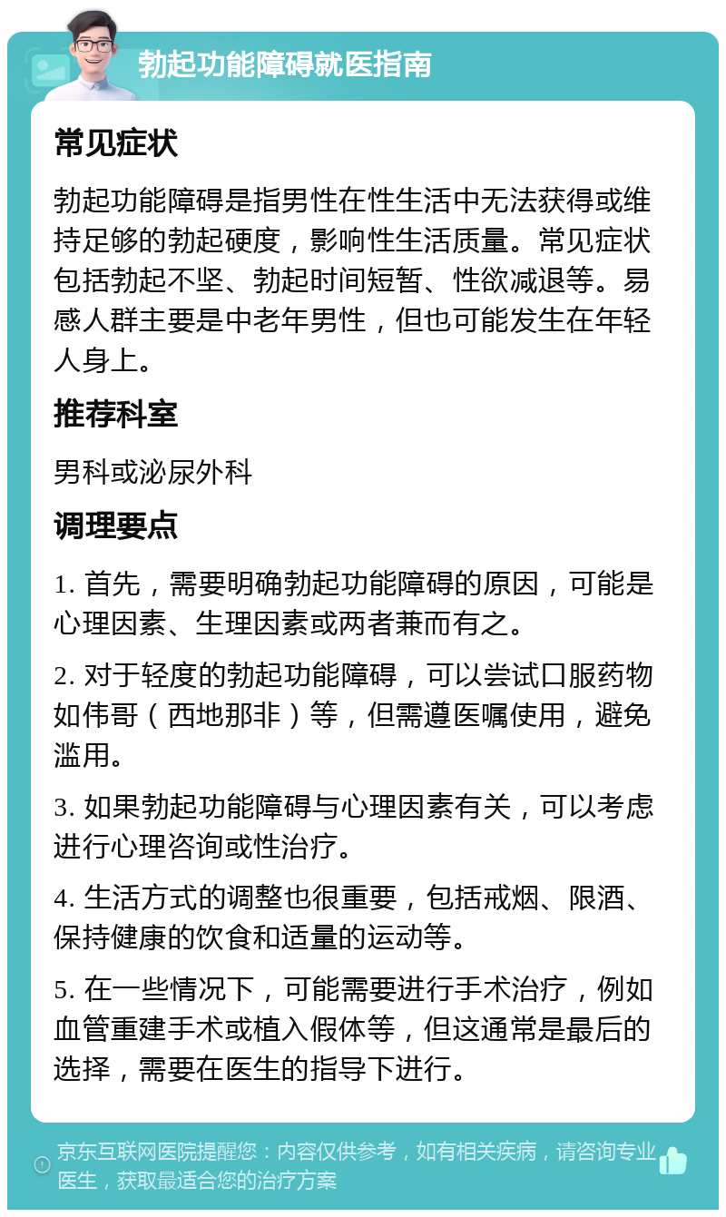 勃起功能障碍就医指南 常见症状 勃起功能障碍是指男性在性生活中无法获得或维持足够的勃起硬度，影响性生活质量。常见症状包括勃起不坚、勃起时间短暂、性欲减退等。易感人群主要是中老年男性，但也可能发生在年轻人身上。 推荐科室 男科或泌尿外科 调理要点 1. 首先，需要明确勃起功能障碍的原因，可能是心理因素、生理因素或两者兼而有之。 2. 对于轻度的勃起功能障碍，可以尝试口服药物如伟哥（西地那非）等，但需遵医嘱使用，避免滥用。 3. 如果勃起功能障碍与心理因素有关，可以考虑进行心理咨询或性治疗。 4. 生活方式的调整也很重要，包括戒烟、限酒、保持健康的饮食和适量的运动等。 5. 在一些情况下，可能需要进行手术治疗，例如血管重建手术或植入假体等，但这通常是最后的选择，需要在医生的指导下进行。