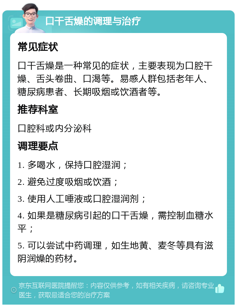 口干舌燥的调理与治疗 常见症状 口干舌燥是一种常见的症状，主要表现为口腔干燥、舌头卷曲、口渴等。易感人群包括老年人、糖尿病患者、长期吸烟或饮酒者等。 推荐科室 口腔科或内分泌科 调理要点 1. 多喝水，保持口腔湿润； 2. 避免过度吸烟或饮酒； 3. 使用人工唾液或口腔湿润剂； 4. 如果是糖尿病引起的口干舌燥，需控制血糖水平； 5. 可以尝试中药调理，如生地黄、麦冬等具有滋阴润燥的药材。