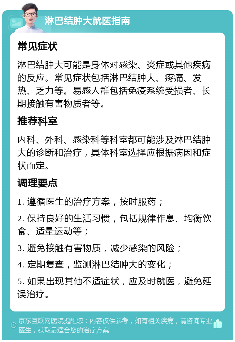 淋巴结肿大就医指南 常见症状 淋巴结肿大可能是身体对感染、炎症或其他疾病的反应。常见症状包括淋巴结肿大、疼痛、发热、乏力等。易感人群包括免疫系统受损者、长期接触有害物质者等。 推荐科室 内科、外科、感染科等科室都可能涉及淋巴结肿大的诊断和治疗，具体科室选择应根据病因和症状而定。 调理要点 1. 遵循医生的治疗方案，按时服药； 2. 保持良好的生活习惯，包括规律作息、均衡饮食、适量运动等； 3. 避免接触有害物质，减少感染的风险； 4. 定期复查，监测淋巴结肿大的变化； 5. 如果出现其他不适症状，应及时就医，避免延误治疗。