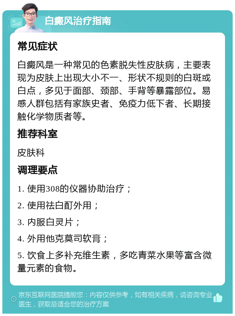 白癜风治疗指南 常见症状 白癜风是一种常见的色素脱失性皮肤病，主要表现为皮肤上出现大小不一、形状不规则的白斑或白点，多见于面部、颈部、手背等暴露部位。易感人群包括有家族史者、免疫力低下者、长期接触化学物质者等。 推荐科室 皮肤科 调理要点 1. 使用308的仪器协助治疗； 2. 使用祛白酊外用； 3. 内服白灵片； 4. 外用他克莫司软膏； 5. 饮食上多补充维生素，多吃青菜水果等富含微量元素的食物。