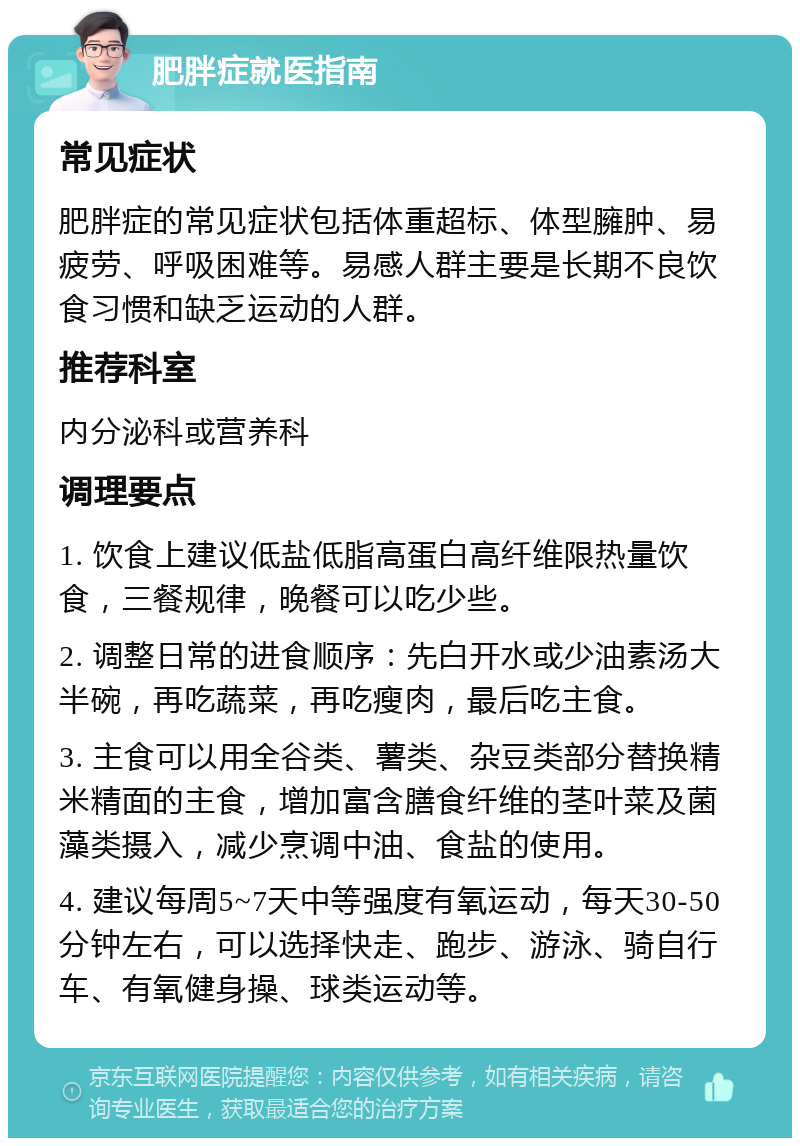 肥胖症就医指南 常见症状 肥胖症的常见症状包括体重超标、体型臃肿、易疲劳、呼吸困难等。易感人群主要是长期不良饮食习惯和缺乏运动的人群。 推荐科室 内分泌科或营养科 调理要点 1. 饮食上建议低盐低脂高蛋白高纤维限热量饮食，三餐规律，晚餐可以吃少些。 2. 调整日常的进食顺序：先白开水或少油素汤大半碗，再吃蔬菜，再吃瘦肉，最后吃主食。 3. 主食可以用全谷类、薯类、杂豆类部分替换精米精面的主食，增加富含膳食纤维的茎叶菜及菌藻类摄入，减少烹调中油、食盐的使用。 4. 建议每周5~7天中等强度有氧运动，每天30-50分钟左右，可以选择快走、跑步、游泳、骑自行车、有氧健身操、球类运动等。