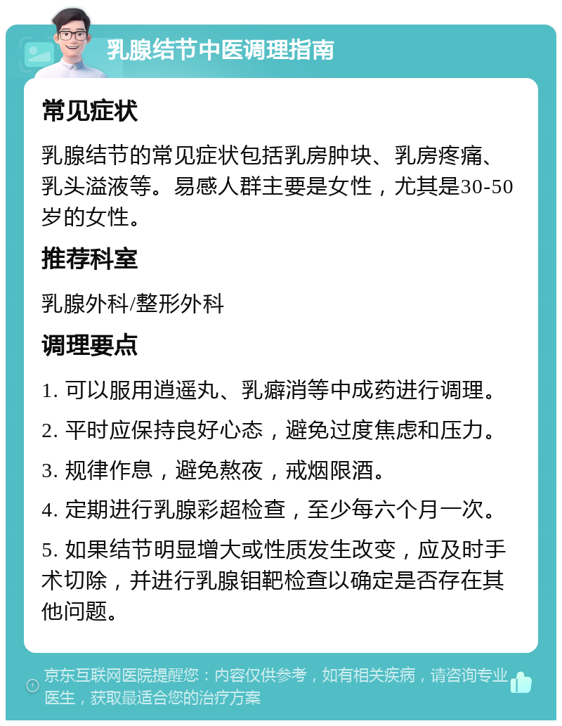 乳腺结节中医调理指南 常见症状 乳腺结节的常见症状包括乳房肿块、乳房疼痛、乳头溢液等。易感人群主要是女性，尤其是30-50岁的女性。 推荐科室 乳腺外科/整形外科 调理要点 1. 可以服用逍遥丸、乳癖消等中成药进行调理。 2. 平时应保持良好心态，避免过度焦虑和压力。 3. 规律作息，避免熬夜，戒烟限酒。 4. 定期进行乳腺彩超检查，至少每六个月一次。 5. 如果结节明显增大或性质发生改变，应及时手术切除，并进行乳腺钼靶检查以确定是否存在其他问题。