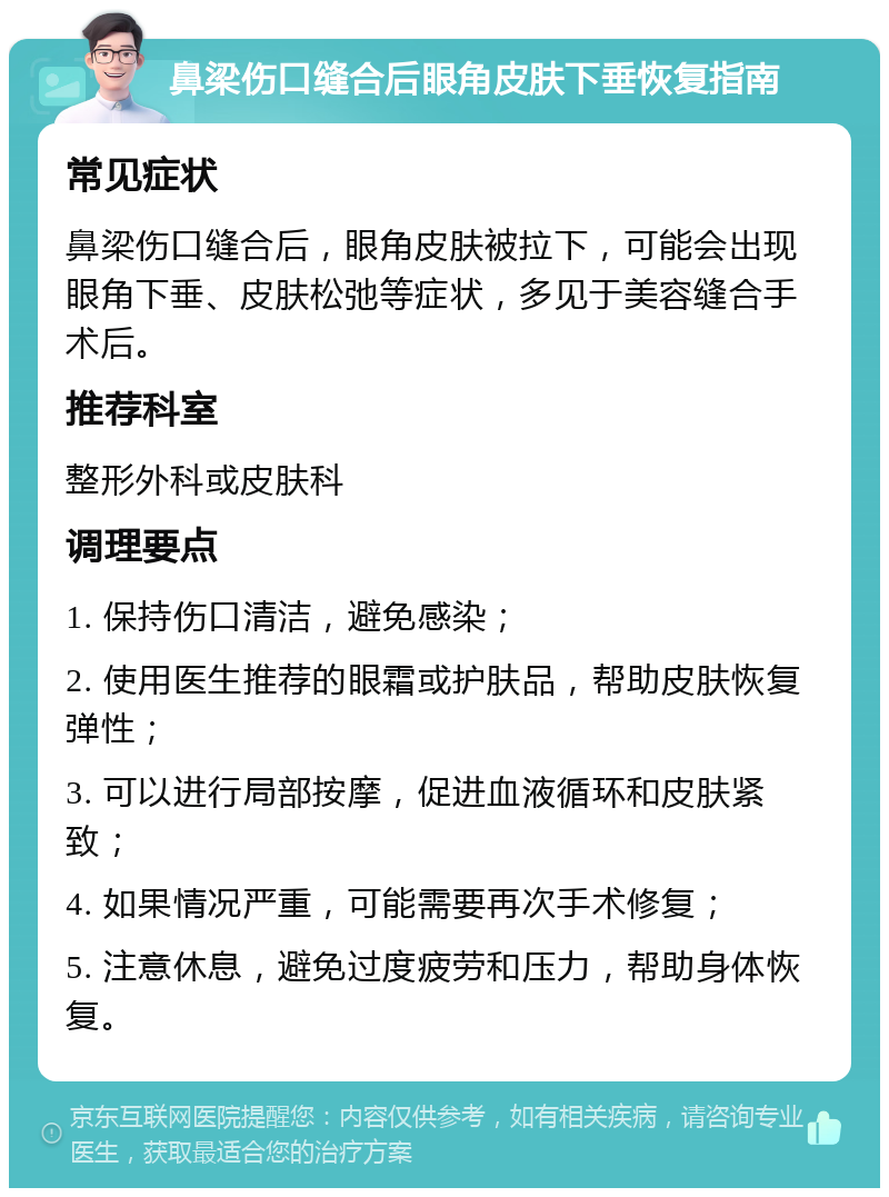 鼻梁伤口缝合后眼角皮肤下垂恢复指南 常见症状 鼻梁伤口缝合后，眼角皮肤被拉下，可能会出现眼角下垂、皮肤松弛等症状，多见于美容缝合手术后。 推荐科室 整形外科或皮肤科 调理要点 1. 保持伤口清洁，避免感染； 2. 使用医生推荐的眼霜或护肤品，帮助皮肤恢复弹性； 3. 可以进行局部按摩，促进血液循环和皮肤紧致； 4. 如果情况严重，可能需要再次手术修复； 5. 注意休息，避免过度疲劳和压力，帮助身体恢复。