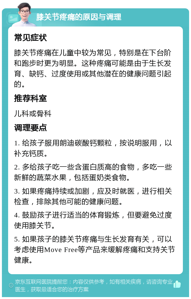 膝关节疼痛的原因与调理 常见症状 膝关节疼痛在儿童中较为常见，特别是在下台阶和跑步时更为明显。这种疼痛可能是由于生长发育、缺钙、过度使用或其他潜在的健康问题引起的。 推荐科室 儿科或骨科 调理要点 1. 给孩子服用朗迪碳酸钙颗粒，按说明服用，以补充钙质。 2. 多给孩子吃一些含蛋白质高的食物，多吃一些新鲜的蔬菜水果，包括蛋奶类食物。 3. 如果疼痛持续或加剧，应及时就医，进行相关检查，排除其他可能的健康问题。 4. 鼓励孩子进行适当的体育锻炼，但要避免过度使用膝关节。 5. 如果孩子的膝关节疼痛与生长发育有关，可以考虑使用Move Free等产品来缓解疼痛和支持关节健康。