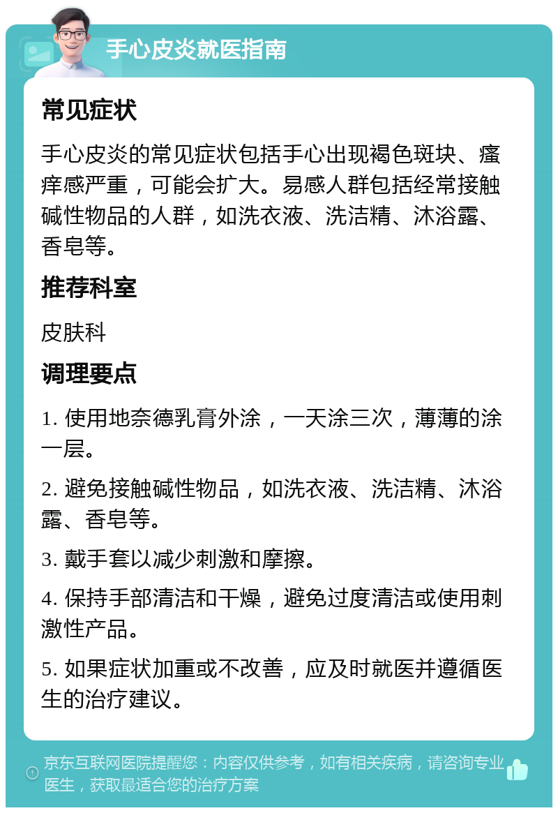 手心皮炎就医指南 常见症状 手心皮炎的常见症状包括手心出现褐色斑块、瘙痒感严重，可能会扩大。易感人群包括经常接触碱性物品的人群，如洗衣液、洗洁精、沐浴露、香皂等。 推荐科室 皮肤科 调理要点 1. 使用地奈德乳膏外涂，一天涂三次，薄薄的涂一层。 2. 避免接触碱性物品，如洗衣液、洗洁精、沐浴露、香皂等。 3. 戴手套以减少刺激和摩擦。 4. 保持手部清洁和干燥，避免过度清洁或使用刺激性产品。 5. 如果症状加重或不改善，应及时就医并遵循医生的治疗建议。