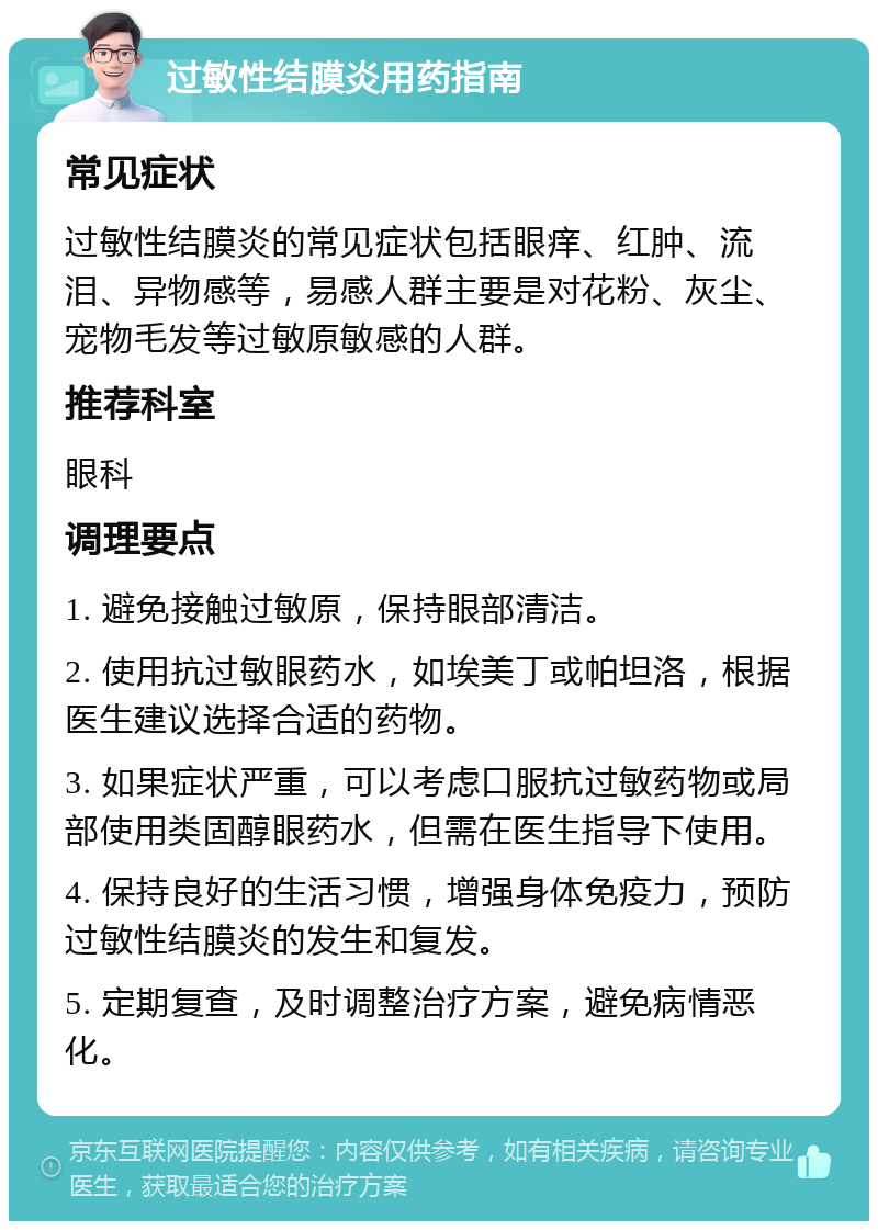 过敏性结膜炎用药指南 常见症状 过敏性结膜炎的常见症状包括眼痒、红肿、流泪、异物感等，易感人群主要是对花粉、灰尘、宠物毛发等过敏原敏感的人群。 推荐科室 眼科 调理要点 1. 避免接触过敏原，保持眼部清洁。 2. 使用抗过敏眼药水，如埃美丁或帕坦洛，根据医生建议选择合适的药物。 3. 如果症状严重，可以考虑口服抗过敏药物或局部使用类固醇眼药水，但需在医生指导下使用。 4. 保持良好的生活习惯，增强身体免疫力，预防过敏性结膜炎的发生和复发。 5. 定期复查，及时调整治疗方案，避免病情恶化。