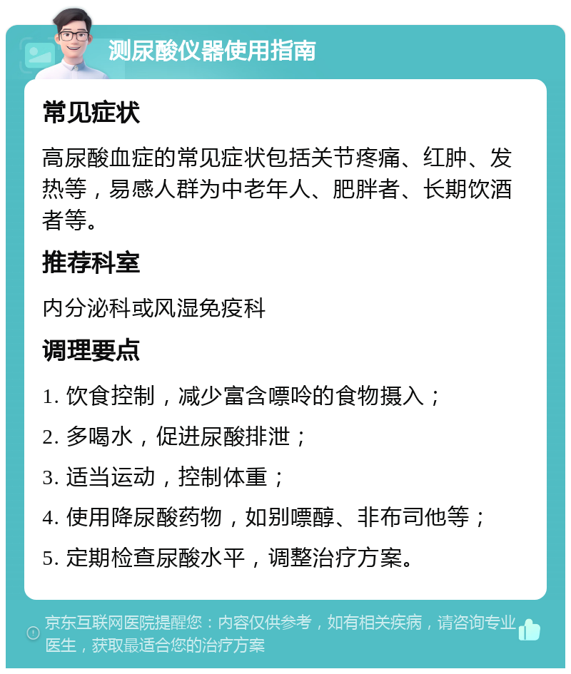 测尿酸仪器使用指南 常见症状 高尿酸血症的常见症状包括关节疼痛、红肿、发热等，易感人群为中老年人、肥胖者、长期饮酒者等。 推荐科室 内分泌科或风湿免疫科 调理要点 1. 饮食控制，减少富含嘌呤的食物摄入； 2. 多喝水，促进尿酸排泄； 3. 适当运动，控制体重； 4. 使用降尿酸药物，如别嘌醇、非布司他等； 5. 定期检查尿酸水平，调整治疗方案。