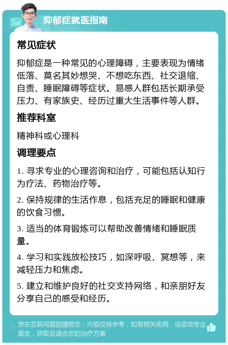 抑郁症就医指南 常见症状 抑郁症是一种常见的心理障碍，主要表现为情绪低落、莫名其妙想哭、不想吃东西、社交退缩、自责、睡眠障碍等症状。易感人群包括长期承受压力、有家族史、经历过重大生活事件等人群。 推荐科室 精神科或心理科 调理要点 1. 寻求专业的心理咨询和治疗，可能包括认知行为疗法、药物治疗等。 2. 保持规律的生活作息，包括充足的睡眠和健康的饮食习惯。 3. 适当的体育锻炼可以帮助改善情绪和睡眠质量。 4. 学习和实践放松技巧，如深呼吸、冥想等，来减轻压力和焦虑。 5. 建立和维护良好的社交支持网络，和亲朋好友分享自己的感受和经历。