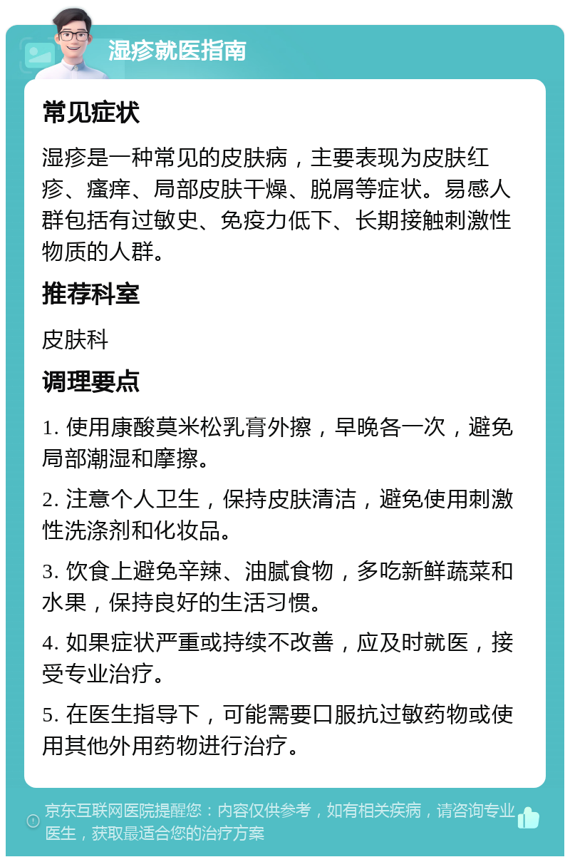 湿疹就医指南 常见症状 湿疹是一种常见的皮肤病，主要表现为皮肤红疹、瘙痒、局部皮肤干燥、脱屑等症状。易感人群包括有过敏史、免疫力低下、长期接触刺激性物质的人群。 推荐科室 皮肤科 调理要点 1. 使用康酸莫米松乳膏外擦，早晚各一次，避免局部潮湿和摩擦。 2. 注意个人卫生，保持皮肤清洁，避免使用刺激性洗涤剂和化妆品。 3. 饮食上避免辛辣、油腻食物，多吃新鲜蔬菜和水果，保持良好的生活习惯。 4. 如果症状严重或持续不改善，应及时就医，接受专业治疗。 5. 在医生指导下，可能需要口服抗过敏药物或使用其他外用药物进行治疗。