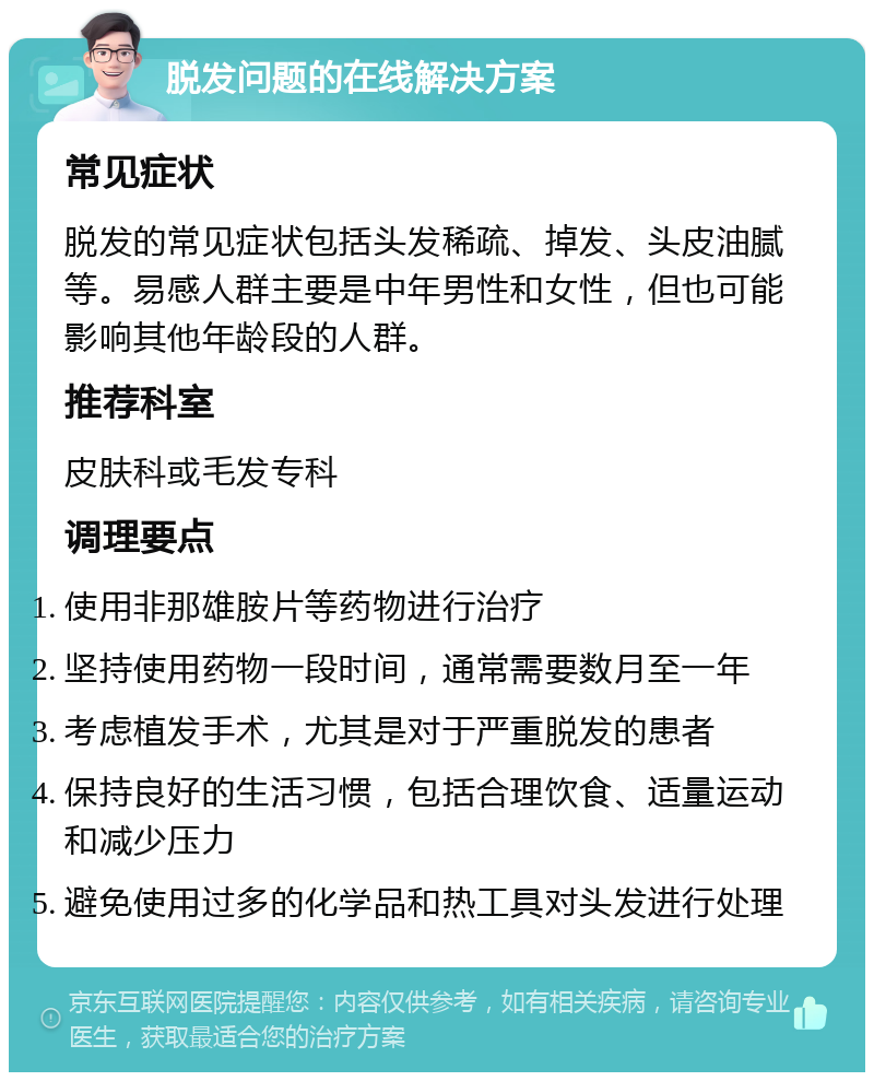 脱发问题的在线解决方案 常见症状 脱发的常见症状包括头发稀疏、掉发、头皮油腻等。易感人群主要是中年男性和女性，但也可能影响其他年龄段的人群。 推荐科室 皮肤科或毛发专科 调理要点 使用非那雄胺片等药物进行治疗 坚持使用药物一段时间，通常需要数月至一年 考虑植发手术，尤其是对于严重脱发的患者 保持良好的生活习惯，包括合理饮食、适量运动和减少压力 避免使用过多的化学品和热工具对头发进行处理