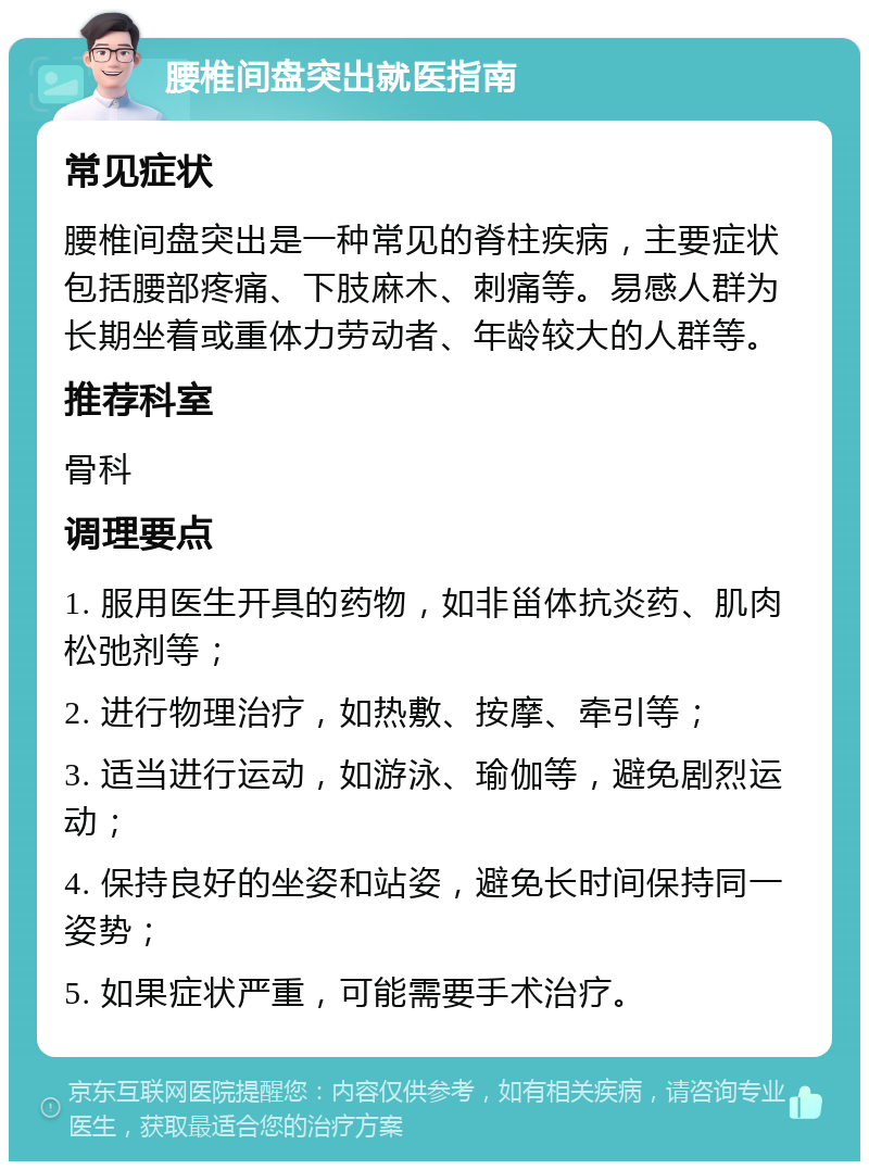 腰椎间盘突出就医指南 常见症状 腰椎间盘突出是一种常见的脊柱疾病，主要症状包括腰部疼痛、下肢麻木、刺痛等。易感人群为长期坐着或重体力劳动者、年龄较大的人群等。 推荐科室 骨科 调理要点 1. 服用医生开具的药物，如非甾体抗炎药、肌肉松弛剂等； 2. 进行物理治疗，如热敷、按摩、牵引等； 3. 适当进行运动，如游泳、瑜伽等，避免剧烈运动； 4. 保持良好的坐姿和站姿，避免长时间保持同一姿势； 5. 如果症状严重，可能需要手术治疗。