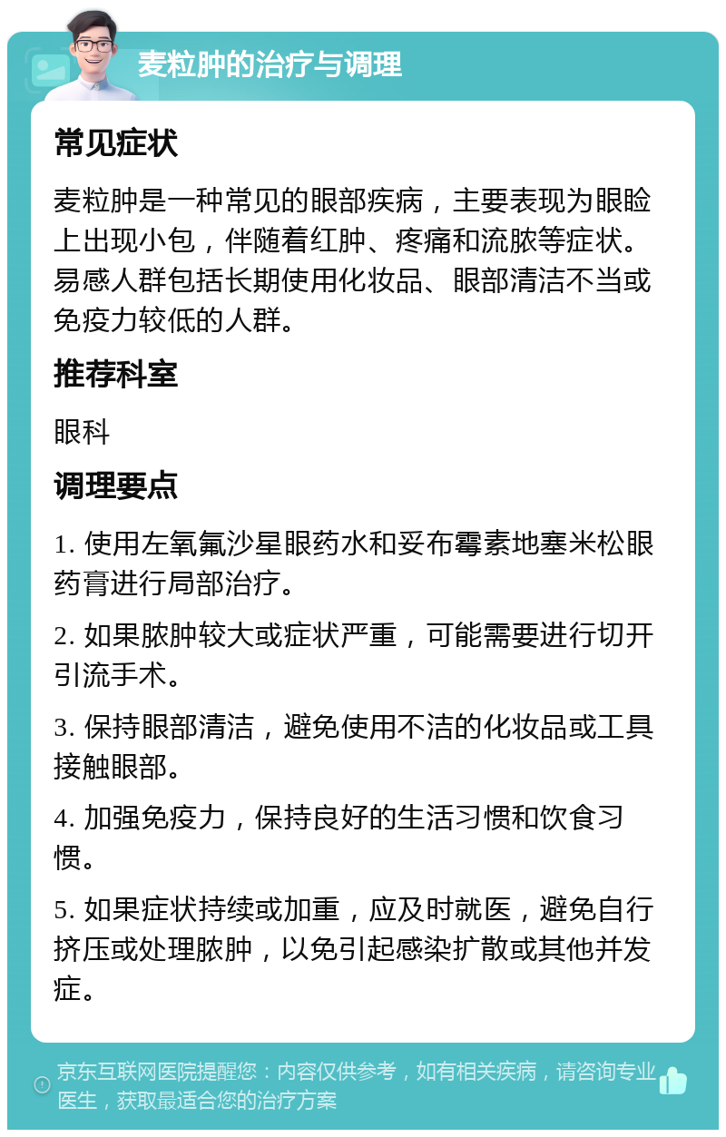 麦粒肿的治疗与调理 常见症状 麦粒肿是一种常见的眼部疾病，主要表现为眼睑上出现小包，伴随着红肿、疼痛和流脓等症状。易感人群包括长期使用化妆品、眼部清洁不当或免疫力较低的人群。 推荐科室 眼科 调理要点 1. 使用左氧氟沙星眼药水和妥布霉素地塞米松眼药膏进行局部治疗。 2. 如果脓肿较大或症状严重，可能需要进行切开引流手术。 3. 保持眼部清洁，避免使用不洁的化妆品或工具接触眼部。 4. 加强免疫力，保持良好的生活习惯和饮食习惯。 5. 如果症状持续或加重，应及时就医，避免自行挤压或处理脓肿，以免引起感染扩散或其他并发症。