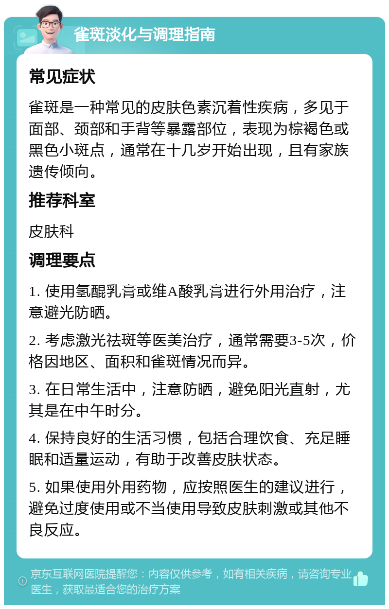 雀斑淡化与调理指南 常见症状 雀斑是一种常见的皮肤色素沉着性疾病，多见于面部、颈部和手背等暴露部位，表现为棕褐色或黑色小斑点，通常在十几岁开始出现，且有家族遗传倾向。 推荐科室 皮肤科 调理要点 1. 使用氢醌乳膏或维A酸乳膏进行外用治疗，注意避光防晒。 2. 考虑激光祛斑等医美治疗，通常需要3-5次，价格因地区、面积和雀斑情况而异。 3. 在日常生活中，注意防晒，避免阳光直射，尤其是在中午时分。 4. 保持良好的生活习惯，包括合理饮食、充足睡眠和适量运动，有助于改善皮肤状态。 5. 如果使用外用药物，应按照医生的建议进行，避免过度使用或不当使用导致皮肤刺激或其他不良反应。