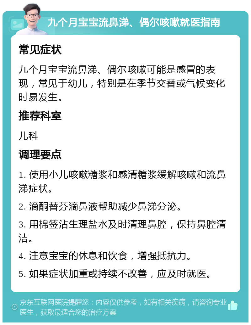 九个月宝宝流鼻涕、偶尔咳嗽就医指南 常见症状 九个月宝宝流鼻涕、偶尔咳嗽可能是感冒的表现，常见于幼儿，特别是在季节交替或气候变化时易发生。 推荐科室 儿科 调理要点 1. 使用小儿咳嗽糖浆和感清糖浆缓解咳嗽和流鼻涕症状。 2. 滴酮替芬滴鼻液帮助减少鼻涕分泌。 3. 用棉签沾生理盐水及时清理鼻腔，保持鼻腔清洁。 4. 注意宝宝的休息和饮食，增强抵抗力。 5. 如果症状加重或持续不改善，应及时就医。