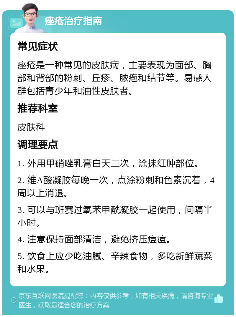 痤疮治疗指南 常见症状 痤疮是一种常见的皮肤病，主要表现为面部、胸部和背部的粉刺、丘疹、脓疱和结节等。易感人群包括青少年和油性皮肤者。 推荐科室 皮肤科 调理要点 1. 外用甲硝唑乳膏白天三次，涂抹红肿部位。 2. 维A酸凝胶每晚一次，点涂粉刺和色素沉着，4周以上消退。 3. 可以与班赛过氧苯甲酰凝胶一起使用，间隔半小时。 4. 注意保持面部清洁，避免挤压痘痘。 5. 饮食上应少吃油腻、辛辣食物，多吃新鲜蔬菜和水果。