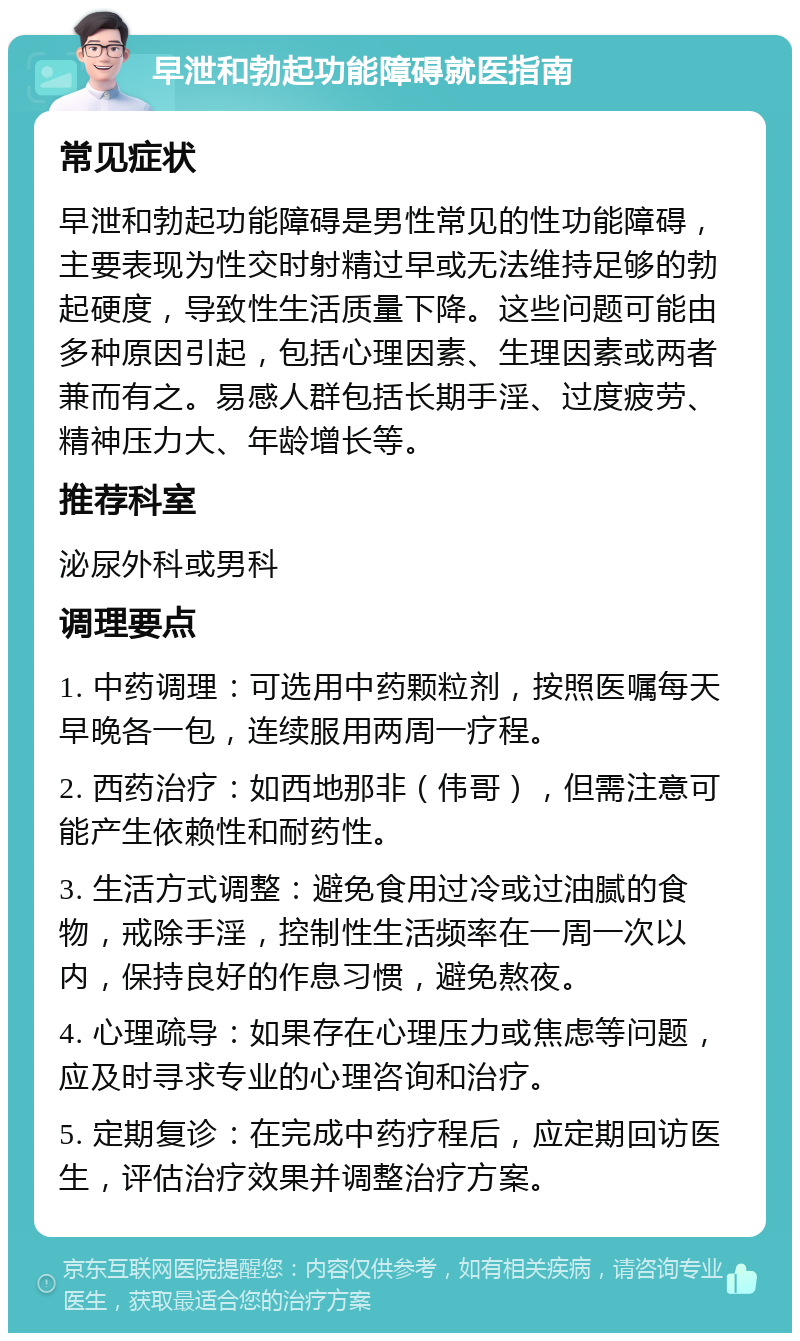 早泄和勃起功能障碍就医指南 常见症状 早泄和勃起功能障碍是男性常见的性功能障碍，主要表现为性交时射精过早或无法维持足够的勃起硬度，导致性生活质量下降。这些问题可能由多种原因引起，包括心理因素、生理因素或两者兼而有之。易感人群包括长期手淫、过度疲劳、精神压力大、年龄增长等。 推荐科室 泌尿外科或男科 调理要点 1. 中药调理：可选用中药颗粒剂，按照医嘱每天早晚各一包，连续服用两周一疗程。 2. 西药治疗：如西地那非（伟哥），但需注意可能产生依赖性和耐药性。 3. 生活方式调整：避免食用过冷或过油腻的食物，戒除手淫，控制性生活频率在一周一次以内，保持良好的作息习惯，避免熬夜。 4. 心理疏导：如果存在心理压力或焦虑等问题，应及时寻求专业的心理咨询和治疗。 5. 定期复诊：在完成中药疗程后，应定期回访医生，评估治疗效果并调整治疗方案。