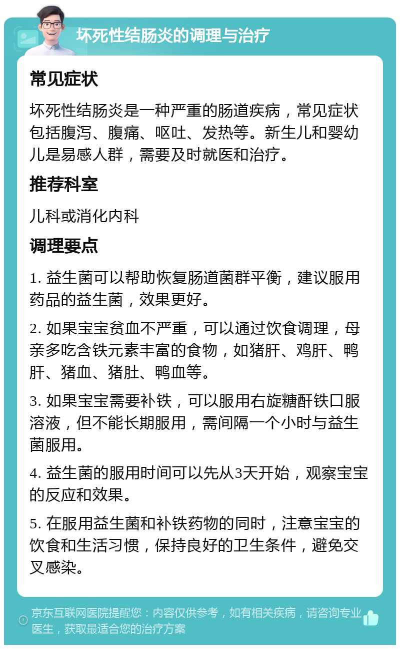 坏死性结肠炎的调理与治疗 常见症状 坏死性结肠炎是一种严重的肠道疾病，常见症状包括腹泻、腹痛、呕吐、发热等。新生儿和婴幼儿是易感人群，需要及时就医和治疗。 推荐科室 儿科或消化内科 调理要点 1. 益生菌可以帮助恢复肠道菌群平衡，建议服用药品的益生菌，效果更好。 2. 如果宝宝贫血不严重，可以通过饮食调理，母亲多吃含铁元素丰富的食物，如猪肝、鸡肝、鸭肝、猪血、猪肚、鸭血等。 3. 如果宝宝需要补铁，可以服用右旋糖酐铁口服溶液，但不能长期服用，需间隔一个小时与益生菌服用。 4. 益生菌的服用时间可以先从3天开始，观察宝宝的反应和效果。 5. 在服用益生菌和补铁药物的同时，注意宝宝的饮食和生活习惯，保持良好的卫生条件，避免交叉感染。