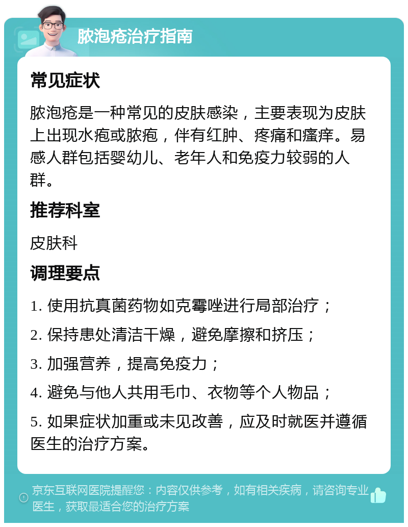 脓泡疮治疗指南 常见症状 脓泡疮是一种常见的皮肤感染，主要表现为皮肤上出现水疱或脓疱，伴有红肿、疼痛和瘙痒。易感人群包括婴幼儿、老年人和免疫力较弱的人群。 推荐科室 皮肤科 调理要点 1. 使用抗真菌药物如克霉唑进行局部治疗； 2. 保持患处清洁干燥，避免摩擦和挤压； 3. 加强营养，提高免疫力； 4. 避免与他人共用毛巾、衣物等个人物品； 5. 如果症状加重或未见改善，应及时就医并遵循医生的治疗方案。