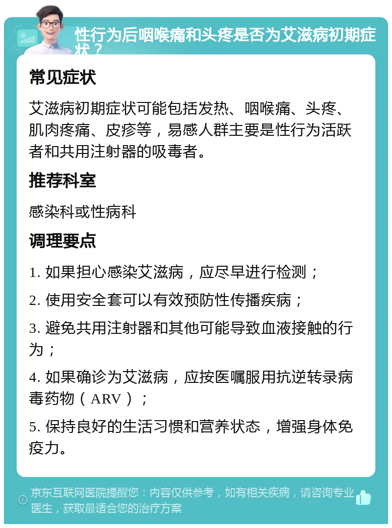 性行为后咽喉痛和头疼是否为艾滋病初期症状？ 常见症状 艾滋病初期症状可能包括发热、咽喉痛、头疼、肌肉疼痛、皮疹等，易感人群主要是性行为活跃者和共用注射器的吸毒者。 推荐科室 感染科或性病科 调理要点 1. 如果担心感染艾滋病，应尽早进行检测； 2. 使用安全套可以有效预防性传播疾病； 3. 避免共用注射器和其他可能导致血液接触的行为； 4. 如果确诊为艾滋病，应按医嘱服用抗逆转录病毒药物（ARV）； 5. 保持良好的生活习惯和营养状态，增强身体免疫力。