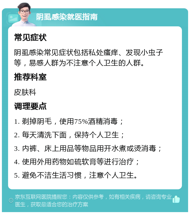 阴虱感染就医指南 常见症状 阴虱感染常见症状包括私处瘙痒、发现小虫子等，易感人群为不注意个人卫生的人群。 推荐科室 皮肤科 调理要点 1. 剃掉阴毛，使用75%酒精消毒； 2. 每天清洗下面，保持个人卫生； 3. 内裤、床上用品等物品用开水煮或烫消毒； 4. 使用外用药物如硫软膏等进行治疗； 5. 避免不洁生活习惯，注意个人卫生。