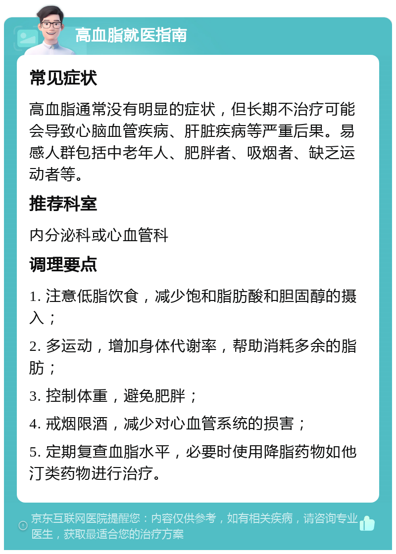 高血脂就医指南 常见症状 高血脂通常没有明显的症状，但长期不治疗可能会导致心脑血管疾病、肝脏疾病等严重后果。易感人群包括中老年人、肥胖者、吸烟者、缺乏运动者等。 推荐科室 内分泌科或心血管科 调理要点 1. 注意低脂饮食，减少饱和脂肪酸和胆固醇的摄入； 2. 多运动，增加身体代谢率，帮助消耗多余的脂肪； 3. 控制体重，避免肥胖； 4. 戒烟限酒，减少对心血管系统的损害； 5. 定期复查血脂水平，必要时使用降脂药物如他汀类药物进行治疗。