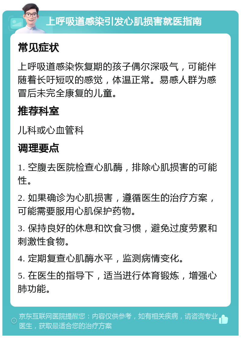 上呼吸道感染引发心肌损害就医指南 常见症状 上呼吸道感染恢复期的孩子偶尔深吸气，可能伴随着长吁短叹的感觉，体温正常。易感人群为感冒后未完全康复的儿童。 推荐科室 儿科或心血管科 调理要点 1. 空腹去医院检查心肌酶，排除心肌损害的可能性。 2. 如果确诊为心肌损害，遵循医生的治疗方案，可能需要服用心肌保护药物。 3. 保持良好的休息和饮食习惯，避免过度劳累和刺激性食物。 4. 定期复查心肌酶水平，监测病情变化。 5. 在医生的指导下，适当进行体育锻炼，增强心肺功能。