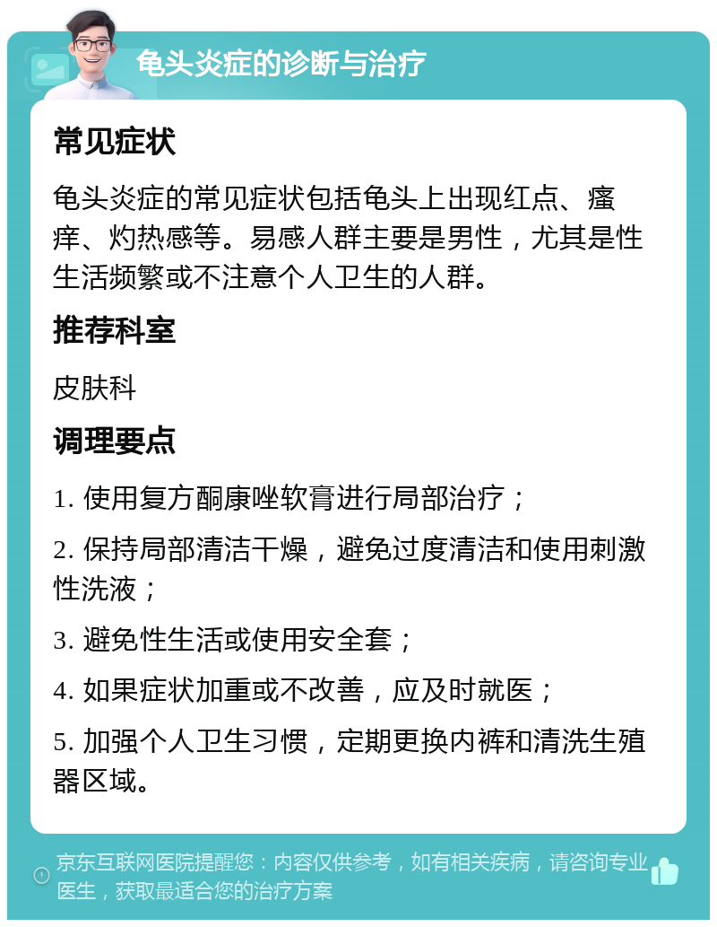 龟头炎症的诊断与治疗 常见症状 龟头炎症的常见症状包括龟头上出现红点、瘙痒、灼热感等。易感人群主要是男性，尤其是性生活频繁或不注意个人卫生的人群。 推荐科室 皮肤科 调理要点 1. 使用复方酮康唑软膏进行局部治疗； 2. 保持局部清洁干燥，避免过度清洁和使用刺激性洗液； 3. 避免性生活或使用安全套； 4. 如果症状加重或不改善，应及时就医； 5. 加强个人卫生习惯，定期更换内裤和清洗生殖器区域。