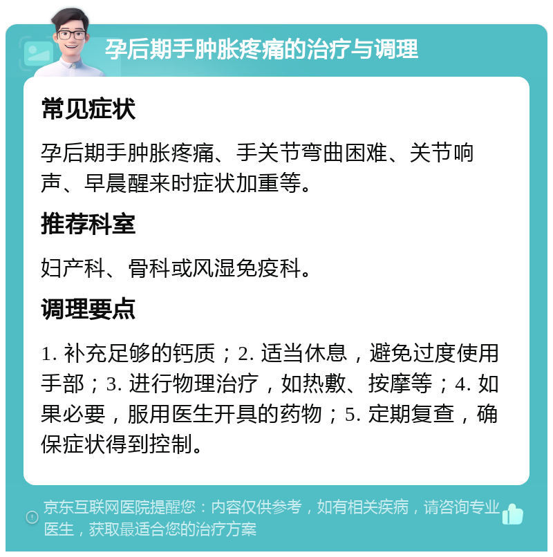 孕后期手肿胀疼痛的治疗与调理 常见症状 孕后期手肿胀疼痛、手关节弯曲困难、关节响声、早晨醒来时症状加重等。 推荐科室 妇产科、骨科或风湿免疫科。 调理要点 1. 补充足够的钙质；2. 适当休息，避免过度使用手部；3. 进行物理治疗，如热敷、按摩等；4. 如果必要，服用医生开具的药物；5. 定期复查，确保症状得到控制。