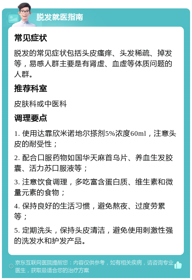 脱发就医指南 常见症状 脱发的常见症状包括头皮瘙痒、头发稀疏、掉发等，易感人群主要是有肾虚、血虚等体质问题的人群。 推荐科室 皮肤科或中医科 调理要点 1. 使用达霏欣米诺地尔搽剂5%浓度60ml，注意头皮的耐受性； 2. 配合口服药物如国华天麻首乌片、养血生发胶囊、活力苏口服液等； 3. 注意饮食调理，多吃富含蛋白质、维生素和微量元素的食物； 4. 保持良好的生活习惯，避免熬夜、过度劳累等； 5. 定期洗头，保持头皮清洁，避免使用刺激性强的洗发水和护发产品。