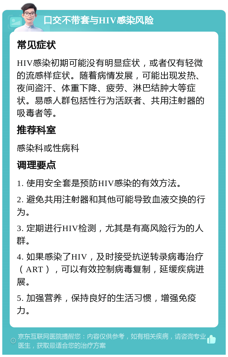 口交不带套与HIV感染风险 常见症状 HIV感染初期可能没有明显症状，或者仅有轻微的流感样症状。随着病情发展，可能出现发热、夜间盗汗、体重下降、疲劳、淋巴结肿大等症状。易感人群包括性行为活跃者、共用注射器的吸毒者等。 推荐科室 感染科或性病科 调理要点 1. 使用安全套是预防HIV感染的有效方法。 2. 避免共用注射器和其他可能导致血液交换的行为。 3. 定期进行HIV检测，尤其是有高风险行为的人群。 4. 如果感染了HIV，及时接受抗逆转录病毒治疗（ART），可以有效控制病毒复制，延缓疾病进展。 5. 加强营养，保持良好的生活习惯，增强免疫力。