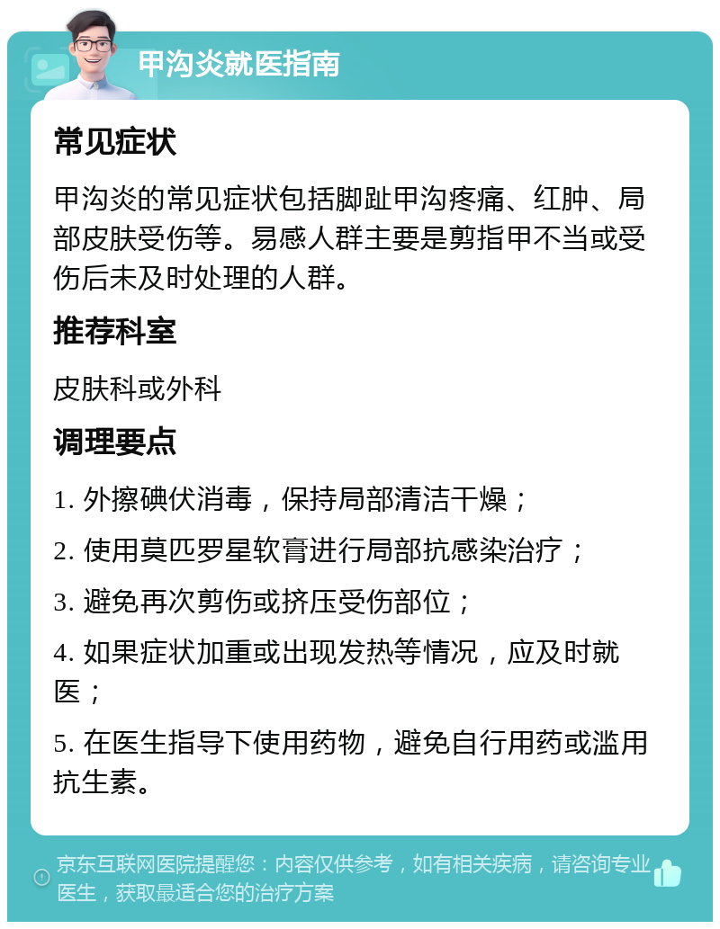 甲沟炎就医指南 常见症状 甲沟炎的常见症状包括脚趾甲沟疼痛、红肿、局部皮肤受伤等。易感人群主要是剪指甲不当或受伤后未及时处理的人群。 推荐科室 皮肤科或外科 调理要点 1. 外擦碘伏消毒，保持局部清洁干燥； 2. 使用莫匹罗星软膏进行局部抗感染治疗； 3. 避免再次剪伤或挤压受伤部位； 4. 如果症状加重或出现发热等情况，应及时就医； 5. 在医生指导下使用药物，避免自行用药或滥用抗生素。