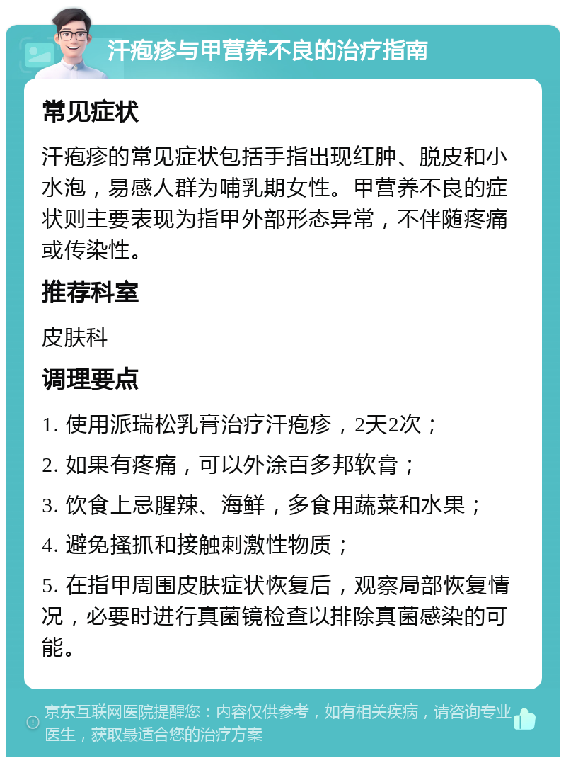 汗疱疹与甲营养不良的治疗指南 常见症状 汗疱疹的常见症状包括手指出现红肿、脱皮和小水泡，易感人群为哺乳期女性。甲营养不良的症状则主要表现为指甲外部形态异常，不伴随疼痛或传染性。 推荐科室 皮肤科 调理要点 1. 使用派瑞松乳膏治疗汗疱疹，2天2次； 2. 如果有疼痛，可以外涂百多邦软膏； 3. 饮食上忌腥辣、海鲜，多食用蔬菜和水果； 4. 避免搔抓和接触刺激性物质； 5. 在指甲周围皮肤症状恢复后，观察局部恢复情况，必要时进行真菌镜检查以排除真菌感染的可能。