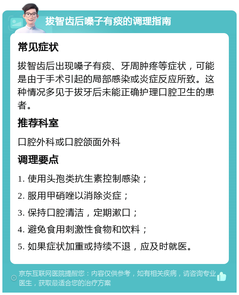 拔智齿后嗓子有痰的调理指南 常见症状 拔智齿后出现嗓子有痰、牙周肿疼等症状，可能是由于手术引起的局部感染或炎症反应所致。这种情况多见于拔牙后未能正确护理口腔卫生的患者。 推荐科室 口腔外科或口腔颌面外科 调理要点 1. 使用头孢类抗生素控制感染； 2. 服用甲硝唑以消除炎症； 3. 保持口腔清洁，定期漱口； 4. 避免食用刺激性食物和饮料； 5. 如果症状加重或持续不退，应及时就医。