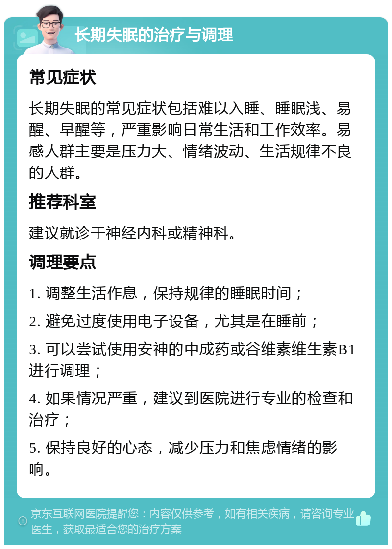 长期失眠的治疗与调理 常见症状 长期失眠的常见症状包括难以入睡、睡眠浅、易醒、早醒等，严重影响日常生活和工作效率。易感人群主要是压力大、情绪波动、生活规律不良的人群。 推荐科室 建议就诊于神经内科或精神科。 调理要点 1. 调整生活作息，保持规律的睡眠时间； 2. 避免过度使用电子设备，尤其是在睡前； 3. 可以尝试使用安神的中成药或谷维素维生素B1进行调理； 4. 如果情况严重，建议到医院进行专业的检查和治疗； 5. 保持良好的心态，减少压力和焦虑情绪的影响。