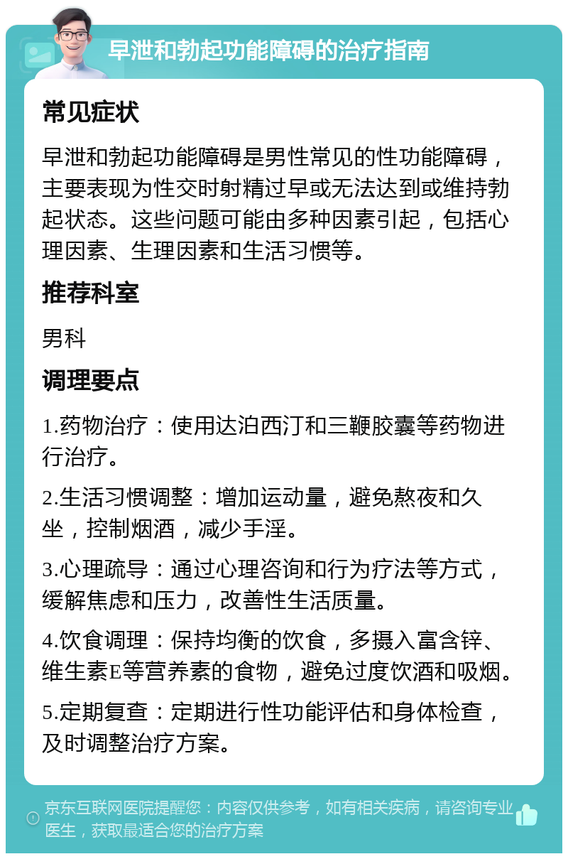 早泄和勃起功能障碍的治疗指南 常见症状 早泄和勃起功能障碍是男性常见的性功能障碍，主要表现为性交时射精过早或无法达到或维持勃起状态。这些问题可能由多种因素引起，包括心理因素、生理因素和生活习惯等。 推荐科室 男科 调理要点 1.药物治疗：使用达泊西汀和三鞭胶囊等药物进行治疗。 2.生活习惯调整：增加运动量，避免熬夜和久坐，控制烟酒，减少手淫。 3.心理疏导：通过心理咨询和行为疗法等方式，缓解焦虑和压力，改善性生活质量。 4.饮食调理：保持均衡的饮食，多摄入富含锌、维生素E等营养素的食物，避免过度饮酒和吸烟。 5.定期复查：定期进行性功能评估和身体检查，及时调整治疗方案。