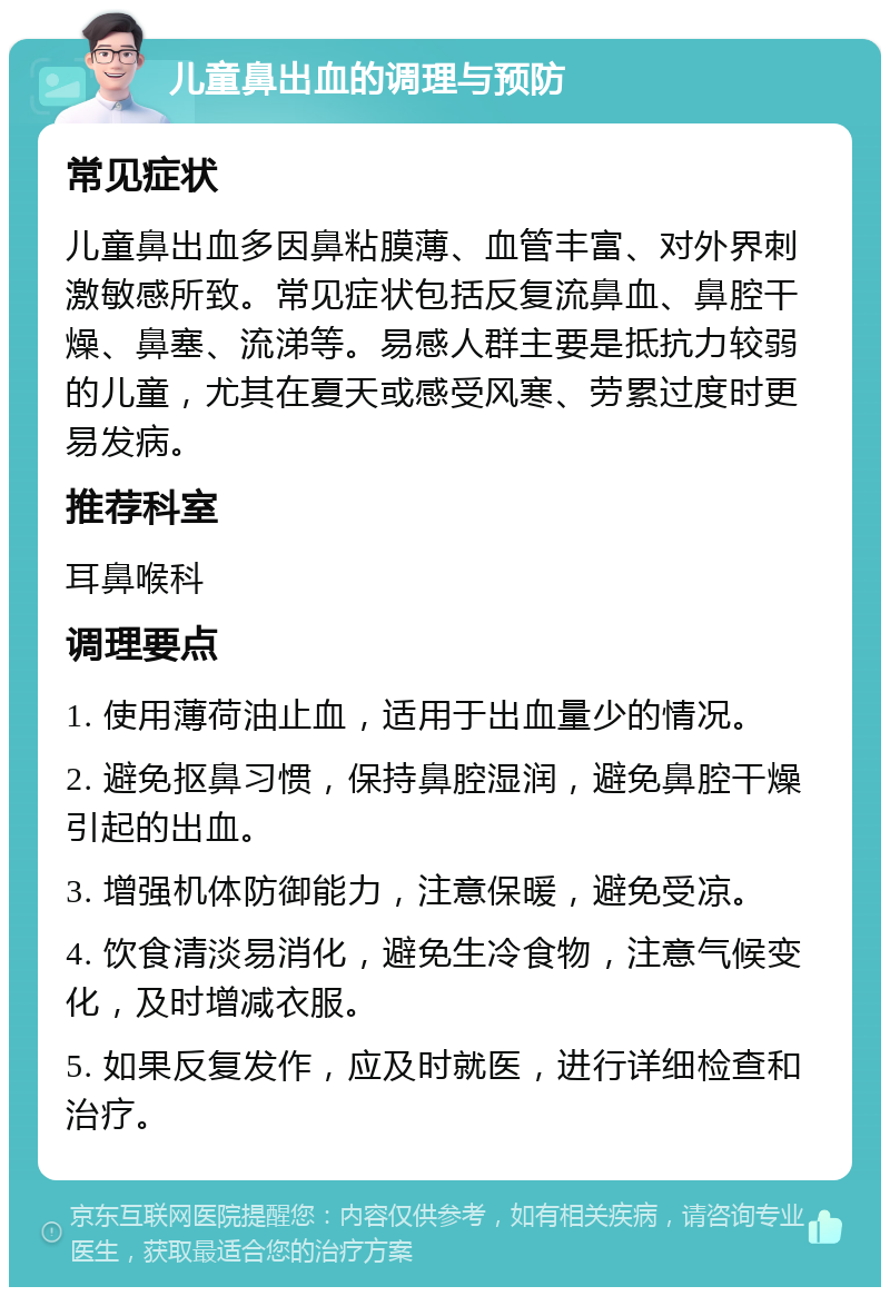 儿童鼻出血的调理与预防 常见症状 儿童鼻出血多因鼻粘膜薄、血管丰富、对外界刺激敏感所致。常见症状包括反复流鼻血、鼻腔干燥、鼻塞、流涕等。易感人群主要是抵抗力较弱的儿童，尤其在夏天或感受风寒、劳累过度时更易发病。 推荐科室 耳鼻喉科 调理要点 1. 使用薄荷油止血，适用于出血量少的情况。 2. 避免抠鼻习惯，保持鼻腔湿润，避免鼻腔干燥引起的出血。 3. 增强机体防御能力，注意保暖，避免受凉。 4. 饮食清淡易消化，避免生冷食物，注意气候变化，及时增减衣服。 5. 如果反复发作，应及时就医，进行详细检查和治疗。