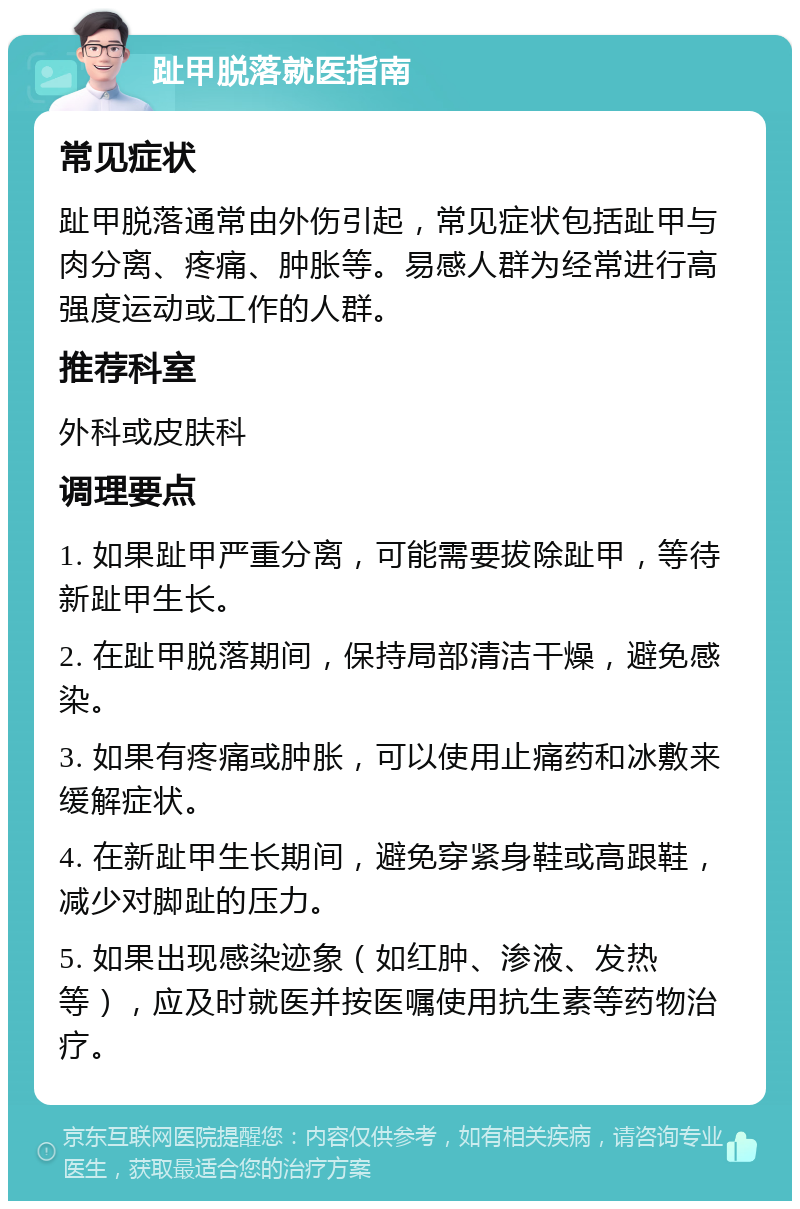 趾甲脱落就医指南 常见症状 趾甲脱落通常由外伤引起，常见症状包括趾甲与肉分离、疼痛、肿胀等。易感人群为经常进行高强度运动或工作的人群。 推荐科室 外科或皮肤科 调理要点 1. 如果趾甲严重分离，可能需要拔除趾甲，等待新趾甲生长。 2. 在趾甲脱落期间，保持局部清洁干燥，避免感染。 3. 如果有疼痛或肿胀，可以使用止痛药和冰敷来缓解症状。 4. 在新趾甲生长期间，避免穿紧身鞋或高跟鞋，减少对脚趾的压力。 5. 如果出现感染迹象（如红肿、渗液、发热等），应及时就医并按医嘱使用抗生素等药物治疗。