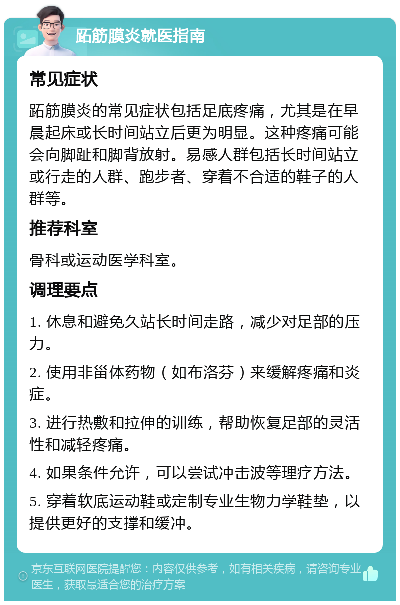 跖筋膜炎就医指南 常见症状 跖筋膜炎的常见症状包括足底疼痛，尤其是在早晨起床或长时间站立后更为明显。这种疼痛可能会向脚趾和脚背放射。易感人群包括长时间站立或行走的人群、跑步者、穿着不合适的鞋子的人群等。 推荐科室 骨科或运动医学科室。 调理要点 1. 休息和避免久站长时间走路，减少对足部的压力。 2. 使用非甾体药物（如布洛芬）来缓解疼痛和炎症。 3. 进行热敷和拉伸的训练，帮助恢复足部的灵活性和减轻疼痛。 4. 如果条件允许，可以尝试冲击波等理疗方法。 5. 穿着软底运动鞋或定制专业生物力学鞋垫，以提供更好的支撑和缓冲。