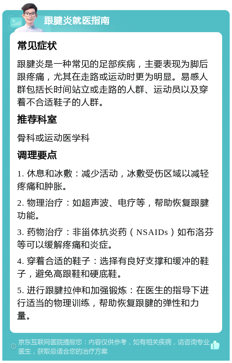 跟腱炎就医指南 常见症状 跟腱炎是一种常见的足部疾病，主要表现为脚后跟疼痛，尤其在走路或运动时更为明显。易感人群包括长时间站立或走路的人群、运动员以及穿着不合适鞋子的人群。 推荐科室 骨科或运动医学科 调理要点 1. 休息和冰敷：减少活动，冰敷受伤区域以减轻疼痛和肿胀。 2. 物理治疗：如超声波、电疗等，帮助恢复跟腱功能。 3. 药物治疗：非甾体抗炎药（NSAIDs）如布洛芬等可以缓解疼痛和炎症。 4. 穿着合适的鞋子：选择有良好支撑和缓冲的鞋子，避免高跟鞋和硬底鞋。 5. 进行跟腱拉伸和加强锻炼：在医生的指导下进行适当的物理训练，帮助恢复跟腱的弹性和力量。