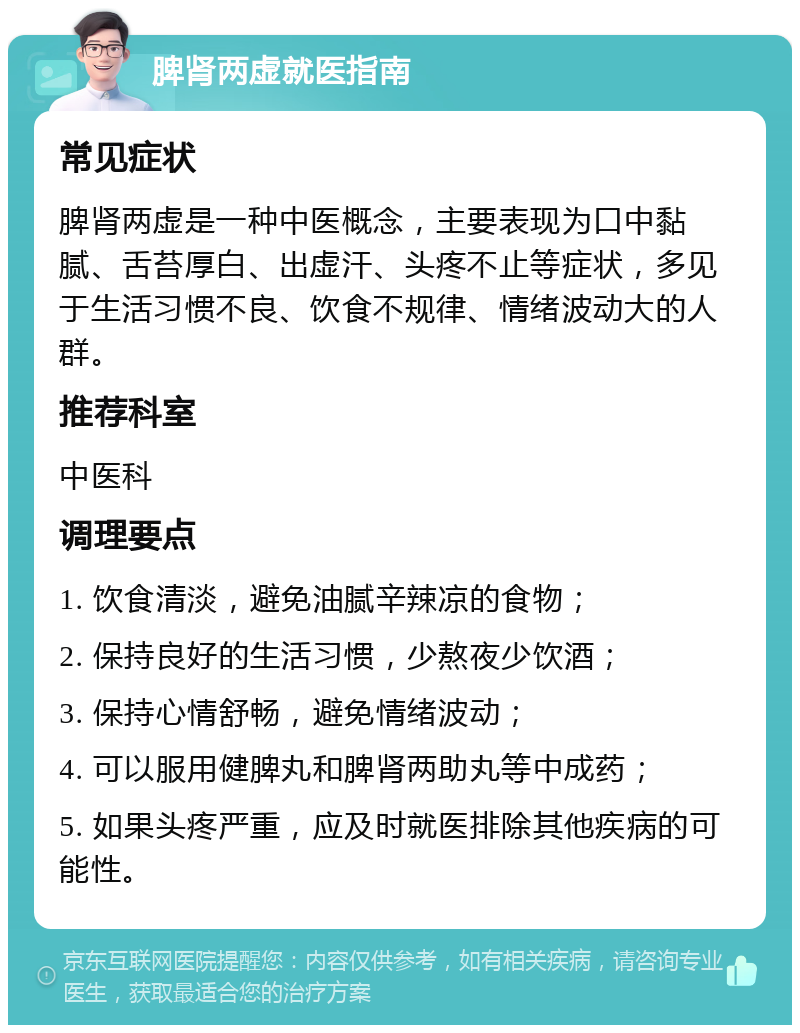 脾肾两虚就医指南 常见症状 脾肾两虚是一种中医概念，主要表现为口中黏腻、舌苔厚白、出虚汗、头疼不止等症状，多见于生活习惯不良、饮食不规律、情绪波动大的人群。 推荐科室 中医科 调理要点 1. 饮食清淡，避免油腻辛辣凉的食物； 2. 保持良好的生活习惯，少熬夜少饮酒； 3. 保持心情舒畅，避免情绪波动； 4. 可以服用健脾丸和脾肾两助丸等中成药； 5. 如果头疼严重，应及时就医排除其他疾病的可能性。