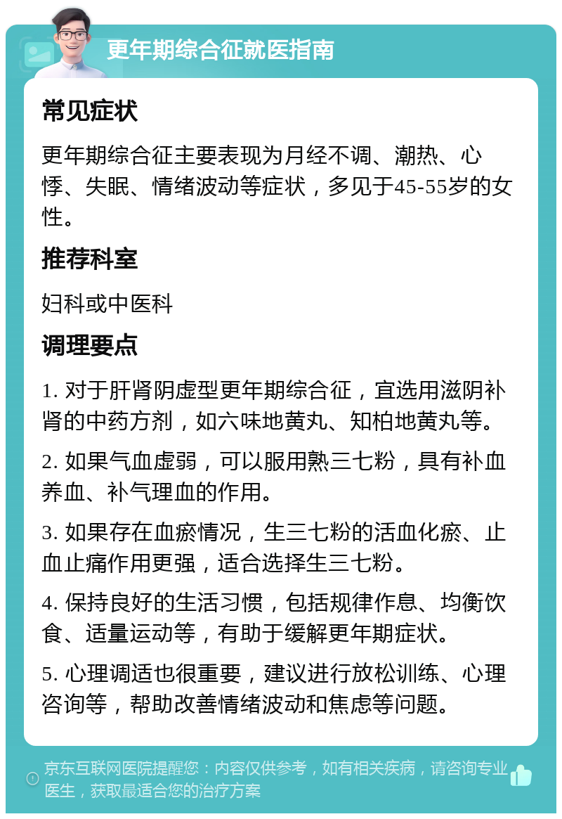 更年期综合征就医指南 常见症状 更年期综合征主要表现为月经不调、潮热、心悸、失眠、情绪波动等症状，多见于45-55岁的女性。 推荐科室 妇科或中医科 调理要点 1. 对于肝肾阴虚型更年期综合征，宜选用滋阴补肾的中药方剂，如六味地黄丸、知柏地黄丸等。 2. 如果气血虚弱，可以服用熟三七粉，具有补血养血、补气理血的作用。 3. 如果存在血瘀情况，生三七粉的活血化瘀、止血止痛作用更强，适合选择生三七粉。 4. 保持良好的生活习惯，包括规律作息、均衡饮食、适量运动等，有助于缓解更年期症状。 5. 心理调适也很重要，建议进行放松训练、心理咨询等，帮助改善情绪波动和焦虑等问题。