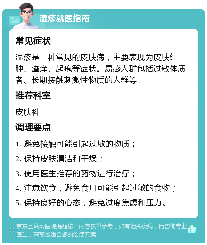 湿疹就医指南 常见症状 湿疹是一种常见的皮肤病，主要表现为皮肤红肿、瘙痒、起疱等症状。易感人群包括过敏体质者、长期接触刺激性物质的人群等。 推荐科室 皮肤科 调理要点 1. 避免接触可能引起过敏的物质； 2. 保持皮肤清洁和干燥； 3. 使用医生推荐的药物进行治疗； 4. 注意饮食，避免食用可能引起过敏的食物； 5. 保持良好的心态，避免过度焦虑和压力。