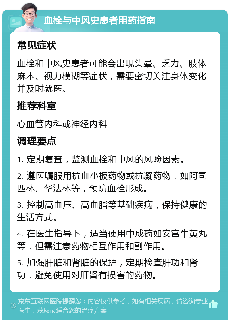 血栓与中风史患者用药指南 常见症状 血栓和中风史患者可能会出现头晕、乏力、肢体麻木、视力模糊等症状，需要密切关注身体变化并及时就医。 推荐科室 心血管内科或神经内科 调理要点 1. 定期复查，监测血栓和中风的风险因素。 2. 遵医嘱服用抗血小板药物或抗凝药物，如阿司匹林、华法林等，预防血栓形成。 3. 控制高血压、高血脂等基础疾病，保持健康的生活方式。 4. 在医生指导下，适当使用中成药如安宫牛黄丸等，但需注意药物相互作用和副作用。 5. 加强肝脏和肾脏的保护，定期检查肝功和肾功，避免使用对肝肾有损害的药物。