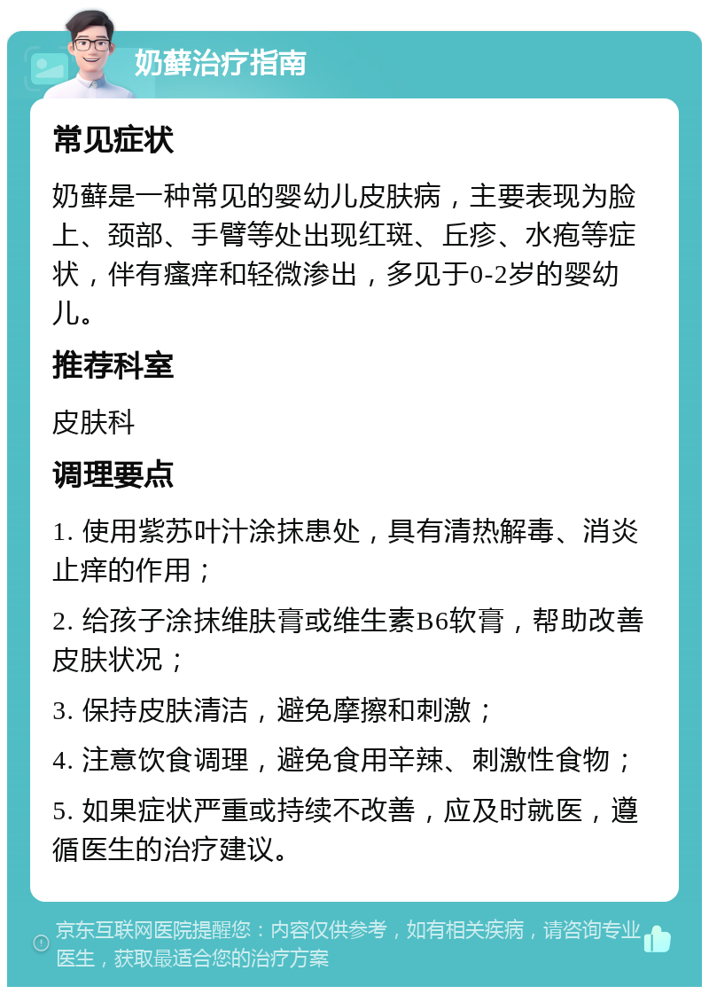 奶藓治疗指南 常见症状 奶藓是一种常见的婴幼儿皮肤病，主要表现为脸上、颈部、手臂等处出现红斑、丘疹、水疱等症状，伴有瘙痒和轻微渗出，多见于0-2岁的婴幼儿。 推荐科室 皮肤科 调理要点 1. 使用紫苏叶汁涂抹患处，具有清热解毒、消炎止痒的作用； 2. 给孩子涂抹维肤膏或维生素B6软膏，帮助改善皮肤状况； 3. 保持皮肤清洁，避免摩擦和刺激； 4. 注意饮食调理，避免食用辛辣、刺激性食物； 5. 如果症状严重或持续不改善，应及时就医，遵循医生的治疗建议。