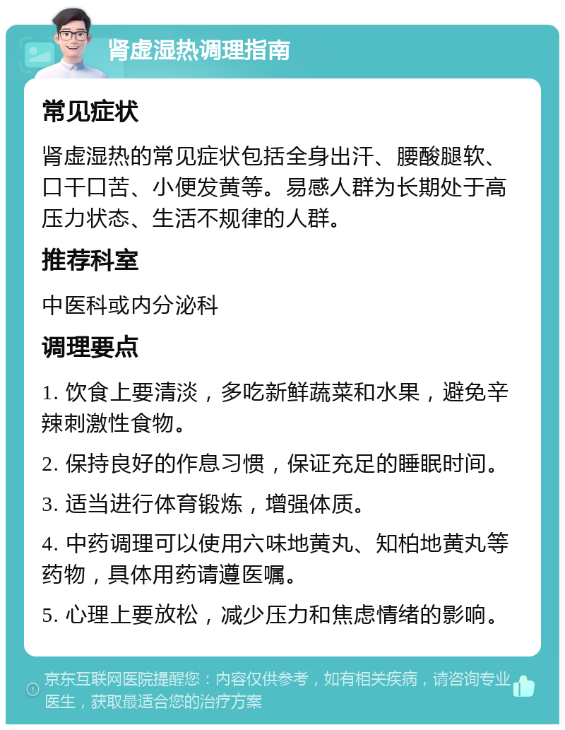 肾虚湿热调理指南 常见症状 肾虚湿热的常见症状包括全身出汗、腰酸腿软、口干口苦、小便发黄等。易感人群为长期处于高压力状态、生活不规律的人群。 推荐科室 中医科或内分泌科 调理要点 1. 饮食上要清淡，多吃新鲜蔬菜和水果，避免辛辣刺激性食物。 2. 保持良好的作息习惯，保证充足的睡眠时间。 3. 适当进行体育锻炼，增强体质。 4. 中药调理可以使用六味地黄丸、知柏地黄丸等药物，具体用药请遵医嘱。 5. 心理上要放松，减少压力和焦虑情绪的影响。