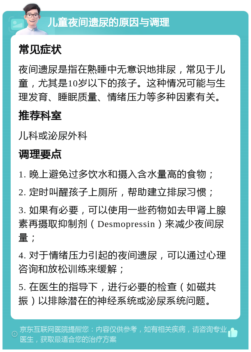 儿童夜间遗尿的原因与调理 常见症状 夜间遗尿是指在熟睡中无意识地排尿，常见于儿童，尤其是10岁以下的孩子。这种情况可能与生理发育、睡眠质量、情绪压力等多种因素有关。 推荐科室 儿科或泌尿外科 调理要点 1. 晚上避免过多饮水和摄入含水量高的食物； 2. 定时叫醒孩子上厕所，帮助建立排尿习惯； 3. 如果有必要，可以使用一些药物如去甲肾上腺素再摄取抑制剂（Desmopressin）来减少夜间尿量； 4. 对于情绪压力引起的夜间遗尿，可以通过心理咨询和放松训练来缓解； 5. 在医生的指导下，进行必要的检查（如磁共振）以排除潜在的神经系统或泌尿系统问题。