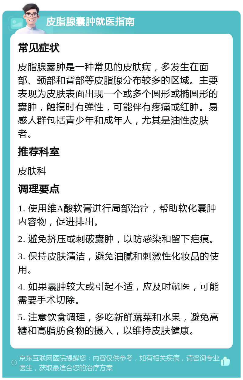 皮脂腺囊肿就医指南 常见症状 皮脂腺囊肿是一种常见的皮肤病，多发生在面部、颈部和背部等皮脂腺分布较多的区域。主要表现为皮肤表面出现一个或多个圆形或椭圆形的囊肿，触摸时有弹性，可能伴有疼痛或红肿。易感人群包括青少年和成年人，尤其是油性皮肤者。 推荐科室 皮肤科 调理要点 1. 使用维A酸软膏进行局部治疗，帮助软化囊肿内容物，促进排出。 2. 避免挤压或刺破囊肿，以防感染和留下疤痕。 3. 保持皮肤清洁，避免油腻和刺激性化妆品的使用。 4. 如果囊肿较大或引起不适，应及时就医，可能需要手术切除。 5. 注意饮食调理，多吃新鲜蔬菜和水果，避免高糖和高脂肪食物的摄入，以维持皮肤健康。