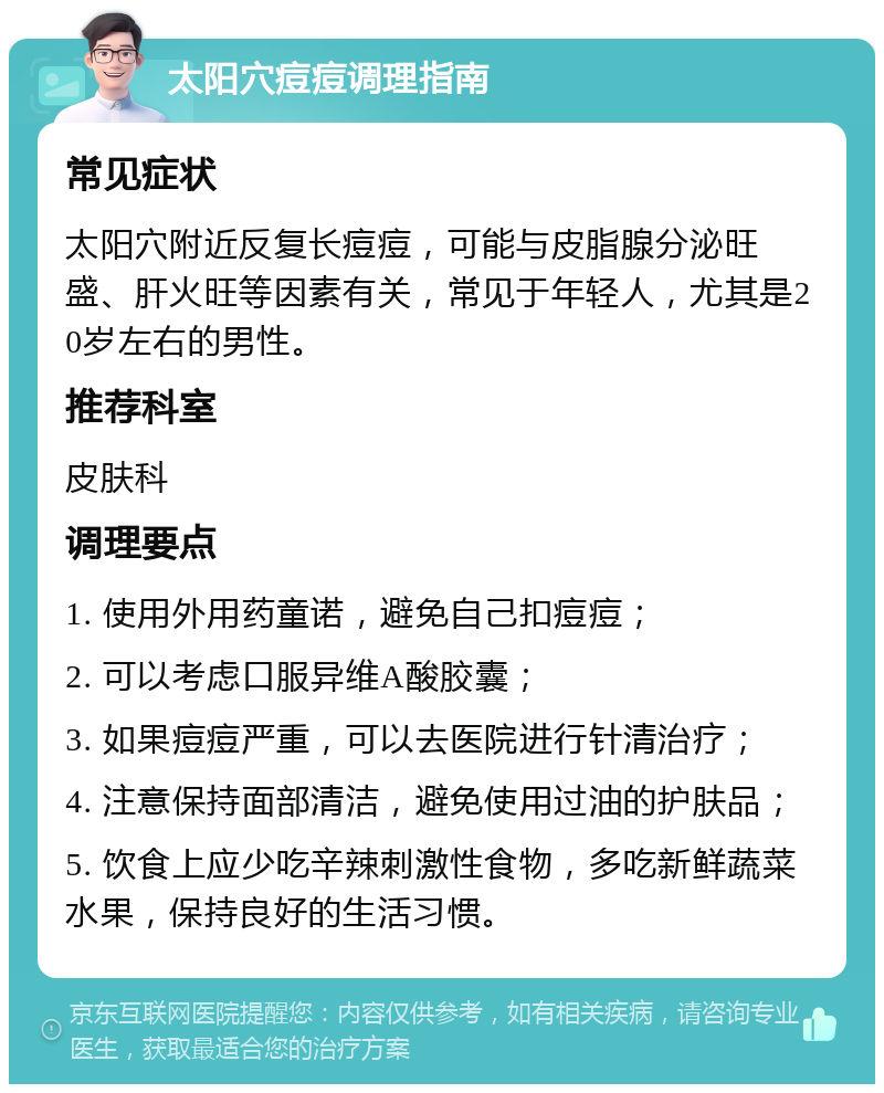 太阳穴痘痘调理指南 常见症状 太阳穴附近反复长痘痘，可能与皮脂腺分泌旺盛、肝火旺等因素有关，常见于年轻人，尤其是20岁左右的男性。 推荐科室 皮肤科 调理要点 1. 使用外用药童诺，避免自己扣痘痘； 2. 可以考虑口服异维A酸胶囊； 3. 如果痘痘严重，可以去医院进行针清治疗； 4. 注意保持面部清洁，避免使用过油的护肤品； 5. 饮食上应少吃辛辣刺激性食物，多吃新鲜蔬菜水果，保持良好的生活习惯。